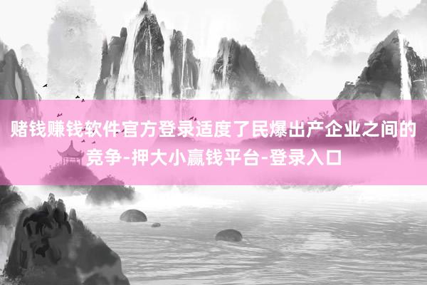 赌钱赚钱软件官方登录适度了民爆出产企业之间的竞争-押大小赢钱平台-登录入口