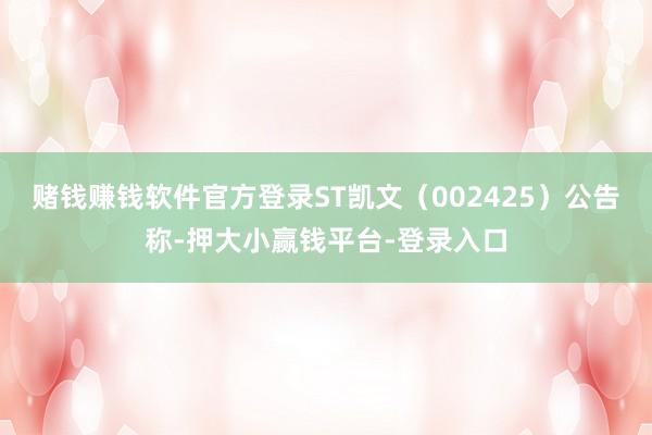 赌钱赚钱软件官方登录ST凯文（002425）公告称-押大小赢钱平台-登录入口