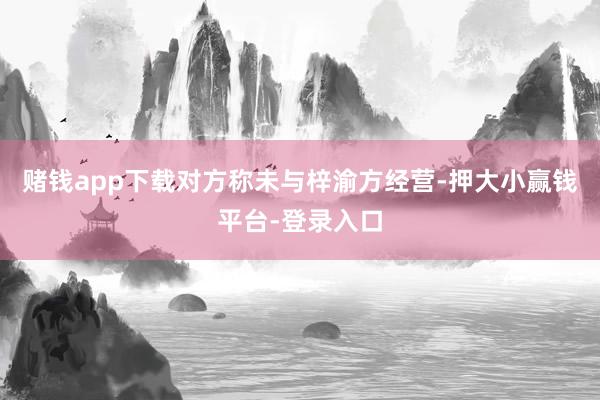 赌钱app下载对方称未与梓渝方经营-押大小赢钱平台-登录入口