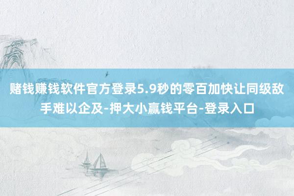 赌钱赚钱软件官方登录5.9秒的零百加快让同级敌手难以企及-押大小赢钱平台-登录入口