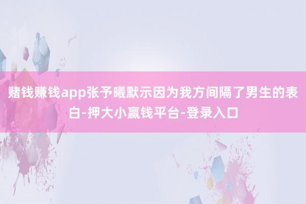 赌钱赚钱app张予曦默示因为我方间隔了男生的表白-押大小赢钱平台-登录入口