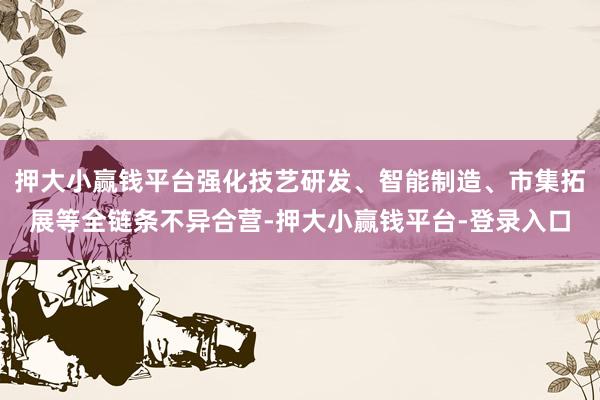 押大小赢钱平台强化技艺研发、智能制造、市集拓展等全链条不异合营-押大小赢钱平台-登录入口