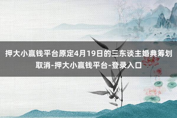 押大小赢钱平台原定4月19日的三东谈主婚典筹划取消-押大小赢钱平台-登录入口