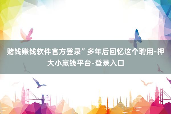 赌钱赚钱软件官方登录”多年后回忆这个聘用-押大小赢钱平台-登录入口
