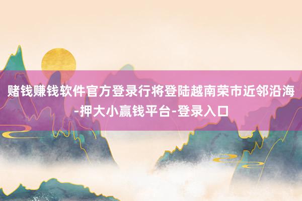 赌钱赚钱软件官方登录行将登陆越南荣市近邻沿海-押大小赢钱平台-登录入口