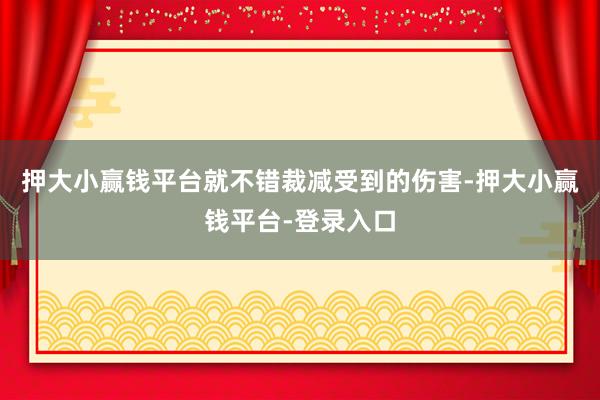 押大小赢钱平台就不错裁减受到的伤害-押大小赢钱平台-登录入口