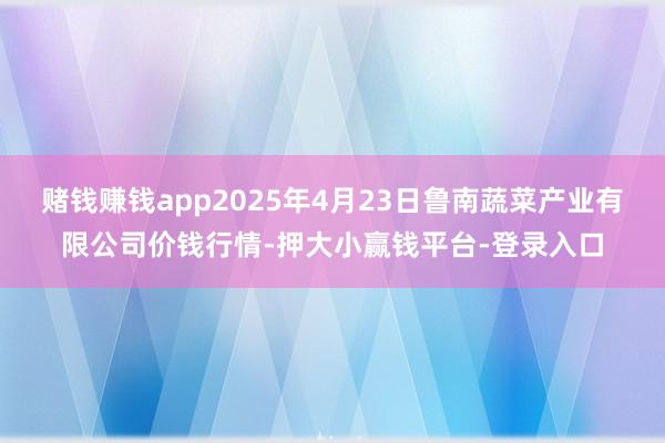 赌钱赚钱app2025年4月23日鲁南蔬菜产业有限公司价钱行情-押大小赢钱平台-登录入口