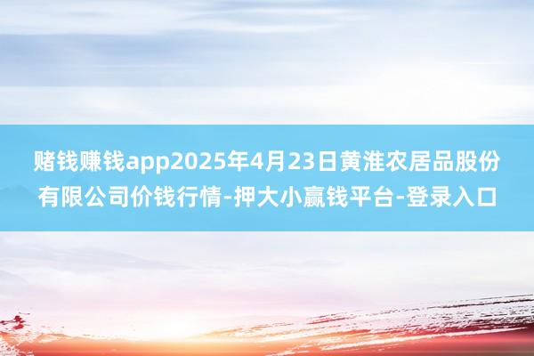 赌钱赚钱app2025年4月23日黄淮农居品股份有限公司价钱行情-押大小赢钱平台-登录入口