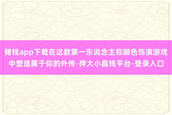 赌钱app下载在这款第一东说念主称脚色饰演游戏中塑造属于你的外传-押大小赢钱平台-登录入口