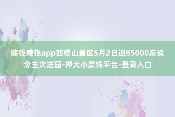 赌钱赚钱app西樵山景区5月2日迎85000东说念主次进园-押大小赢钱平台-登录入口