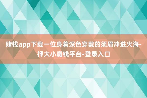 赌钱app下载一位身着深色穿戴的须眉冲进火海-押大小赢钱平台-登录入口