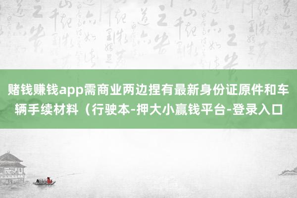 赌钱赚钱app需商业两边捏有最新身份证原件和车辆手续材料（行驶本-押大小赢钱平台-登录入口
