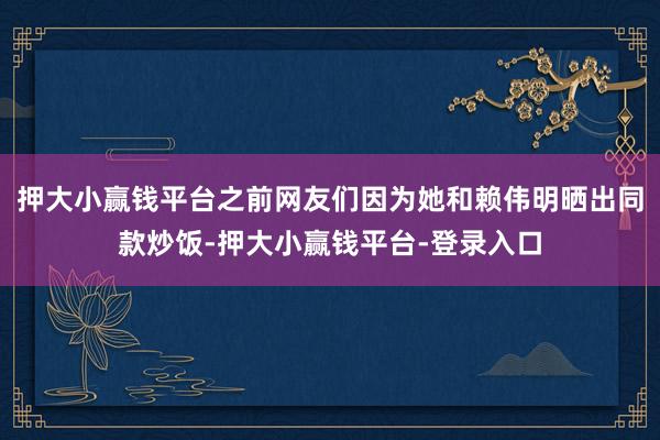 押大小赢钱平台之前网友们因为她和赖伟明晒出同款炒饭-押大小赢钱平台-登录入口