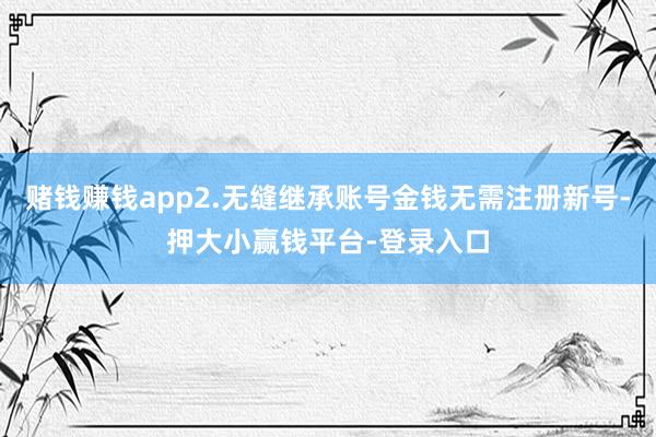赌钱赚钱app2.无缝继承账号金钱无需注册新号-押大小赢钱平台-登录入口