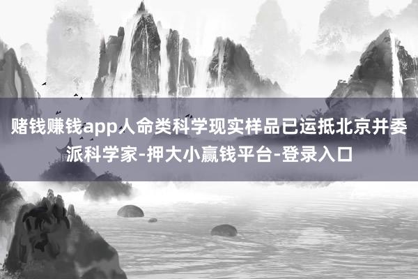 赌钱赚钱app人命类科学现实样品已运抵北京并委派科学家-押大小赢钱平台-登录入口