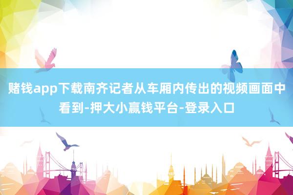 赌钱app下载南齐记者从车厢内传出的视频画面中看到-押大小赢钱平台-登录入口