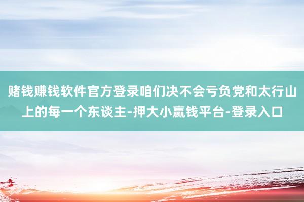 赌钱赚钱软件官方登录咱们决不会亏负党和太行山上的每一个东谈主-押大小赢钱平台-登录入口
