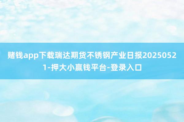 赌钱app下载瑞达期货不锈钢产业日报20250521-押大小赢钱平台-登录入口