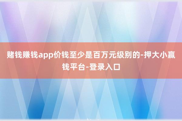 赌钱赚钱app价钱至少是百万元级别的-押大小赢钱平台-登录入口