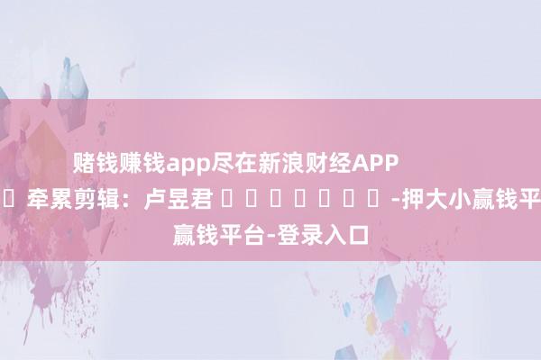 赌钱赚钱app尽在新浪财经APP            						牵累剪辑：卢昱君 							-押大小赢钱平台-登录入口