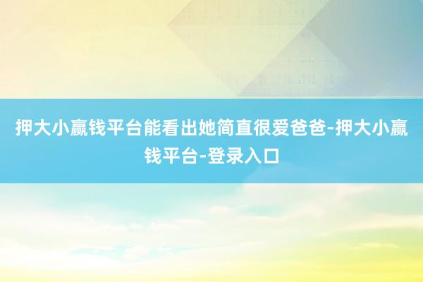 押大小赢钱平台能看出她简直很爱爸爸-押大小赢钱平台-登录入口