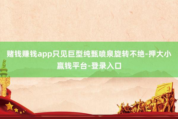 赌钱赚钱app只见巨型纯甄喷泉旋转不绝-押大小赢钱平台-登录入口