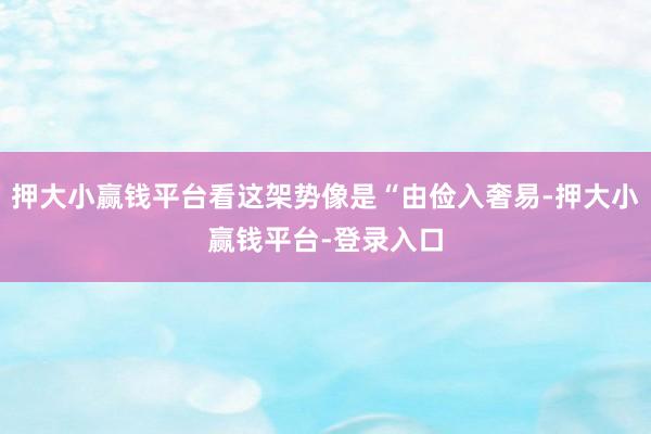押大小赢钱平台看这架势像是“由俭入奢易-押大小赢钱平台-登录入口