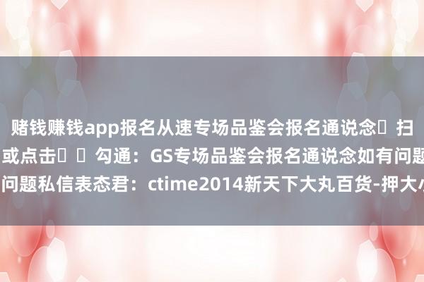 赌钱赚钱app报名从速专场品鉴会报名通说念❶扫码图2️⃣参预报名❷或点击➡️勾通：GS专场品鉴会报名通说念如有问题私信表态君：ctime2014新天下大丸百货-押大小赢钱平台-登录入口