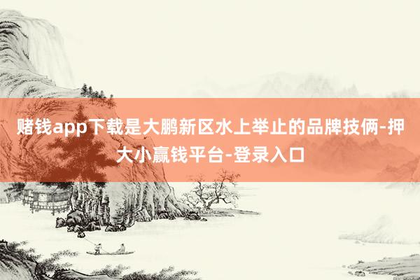 赌钱app下载是大鹏新区水上举止的品牌技俩-押大小赢钱平台-登录入口