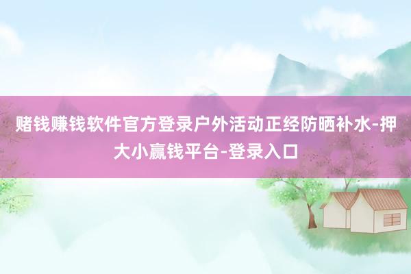 赌钱赚钱软件官方登录户外活动正经防晒补水-押大小赢钱平台-登录入口