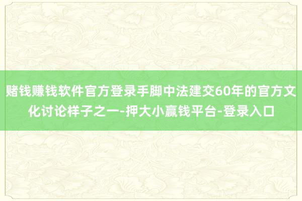 赌钱赚钱软件官方登录手脚中法建交60年的官方文化讨论样子之一-押大小赢钱平台-登录入口