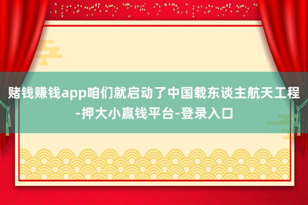赌钱赚钱app咱们就启动了中国载东谈主航天工程-押大小赢钱平台-登录入口