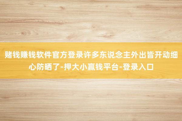 赌钱赚钱软件官方登录许多东说念主外出皆开动细心防晒了-押大小赢钱平台-登录入口