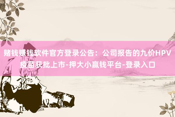 赌钱赚钱软件官方登录公告：公司报告的九价HPV疫苗获批上市-押大小赢钱平台-登录入口