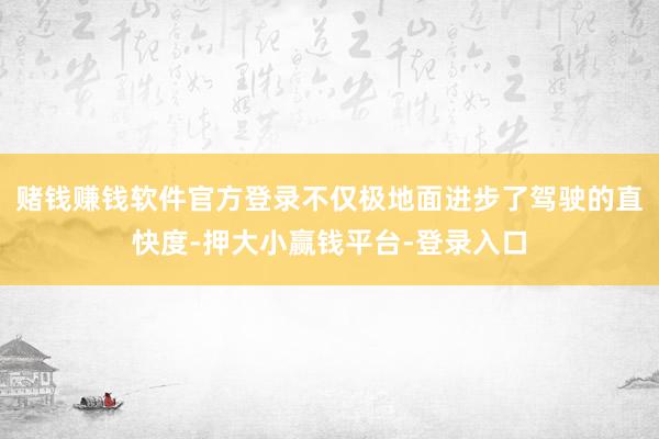 赌钱赚钱软件官方登录不仅极地面进步了驾驶的直快度-押大小赢钱平台-登录入口
