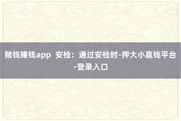 赌钱赚钱app  安检：通过安检时-押大小赢钱平台-登录入口
