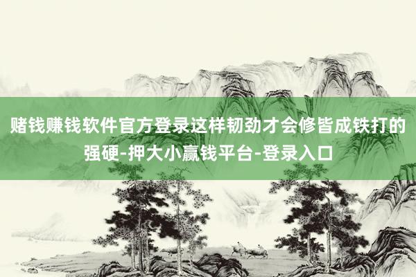 赌钱赚钱软件官方登录这样韧劲才会修皆成铁打的强硬-押大小赢钱平台-登录入口