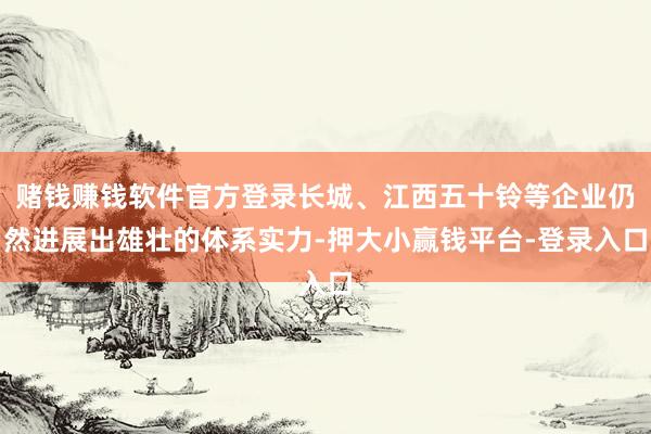 赌钱赚钱软件官方登录长城、江西五十铃等企业仍然进展出雄壮的体系实力-押大小赢钱平台-登录入口