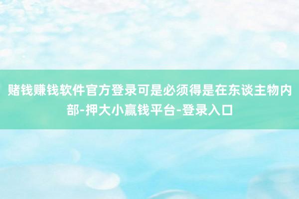 赌钱赚钱软件官方登录可是必须得是在东谈主物内部-押大小赢钱平台-登录入口
