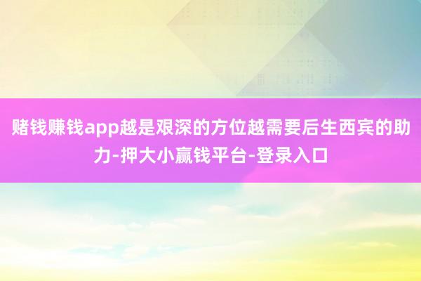 赌钱赚钱app越是艰深的方位越需要后生西宾的助力-押大小赢钱平台-登录入口