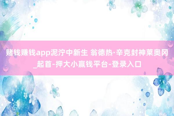 赌钱赚钱app泥泞中新生 翁德热·辛克封神莱奥冈_起首-押大小赢钱平台-登录入口