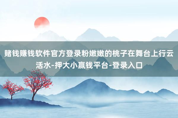 赌钱赚钱软件官方登录粉嫩嫩的桃子在舞台上行云活水-押大小赢钱平台-登录入口