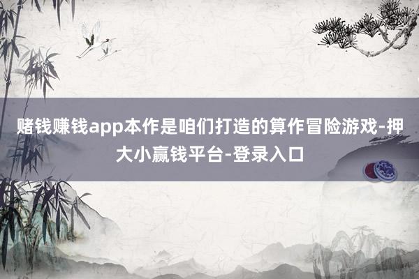 赌钱赚钱app本作是咱们打造的算作冒险游戏-押大小赢钱平台-登录入口