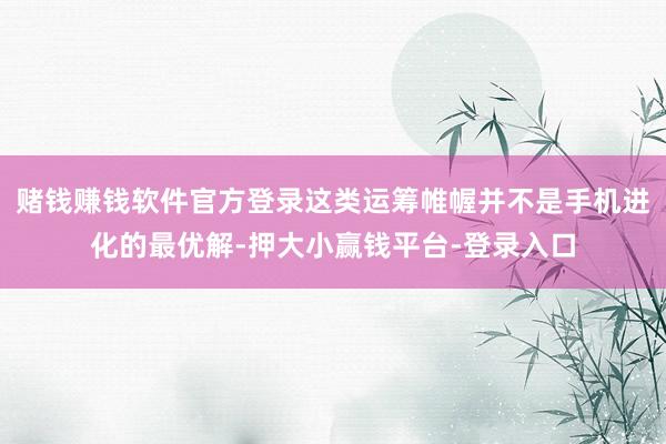 赌钱赚钱软件官方登录这类运筹帷幄并不是手机进化的最优解-押大小赢钱平台-登录入口