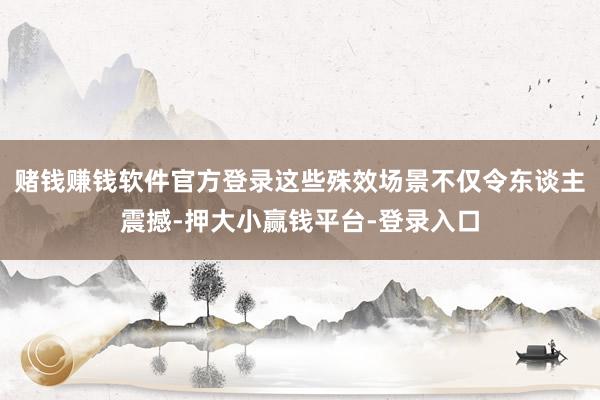 赌钱赚钱软件官方登录这些殊效场景不仅令东谈主震撼-押大小赢钱平台-登录入口