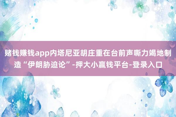 赌钱赚钱app内塔尼亚胡庄重在台前声嘶力竭地制造“伊朗胁迫论”-押大小赢钱平台-登录入口