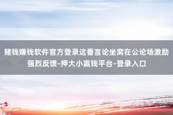 赌钱赚钱软件官方登录这番言论坐窝在公论场激励强烈反馈-押大小赢钱平台-登录入口