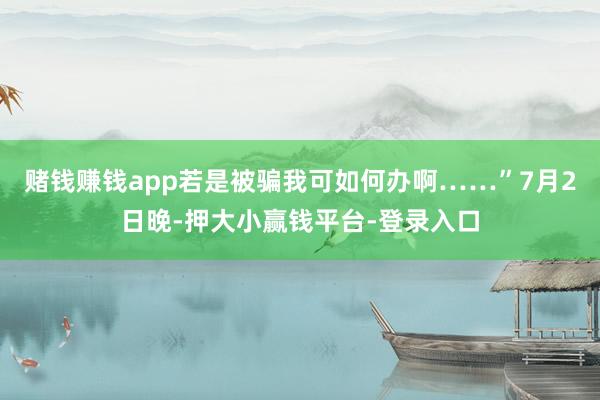 赌钱赚钱app若是被骗我可如何办啊……”7月2日晚-押大小赢钱平台-登录入口