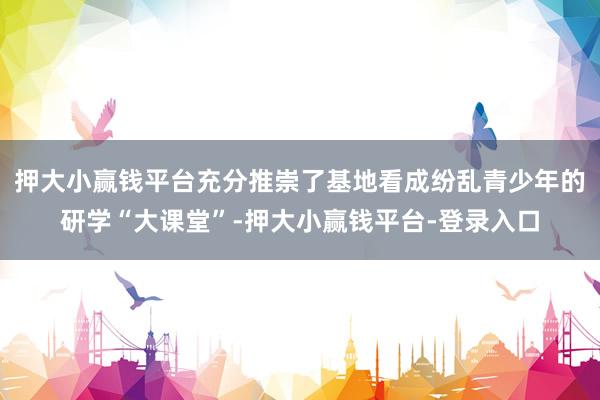 押大小赢钱平台充分推崇了基地看成纷乱青少年的研学“大课堂”-押大小赢钱平台-登录入口