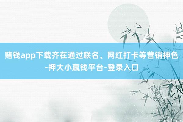 赌钱app下载齐在通过联名、网红打卡等营销神色-押大小赢钱平台-登录入口